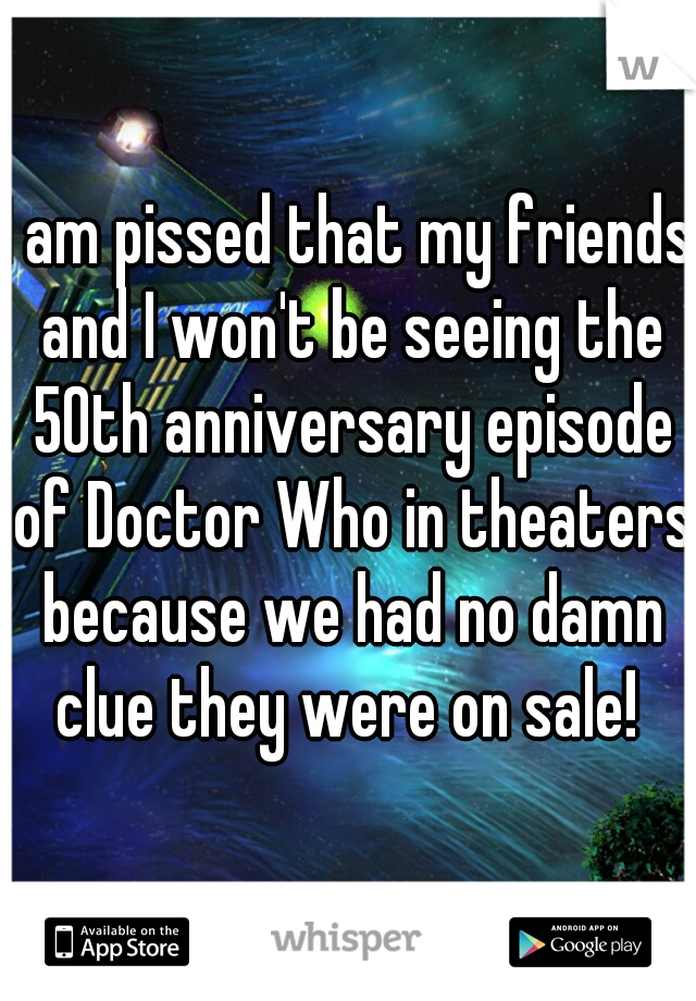 I am pissed that my friends and I won't be seeing the 50th anniversary episode of Doctor Who in theaters because we had no damn clue they were on sale! 