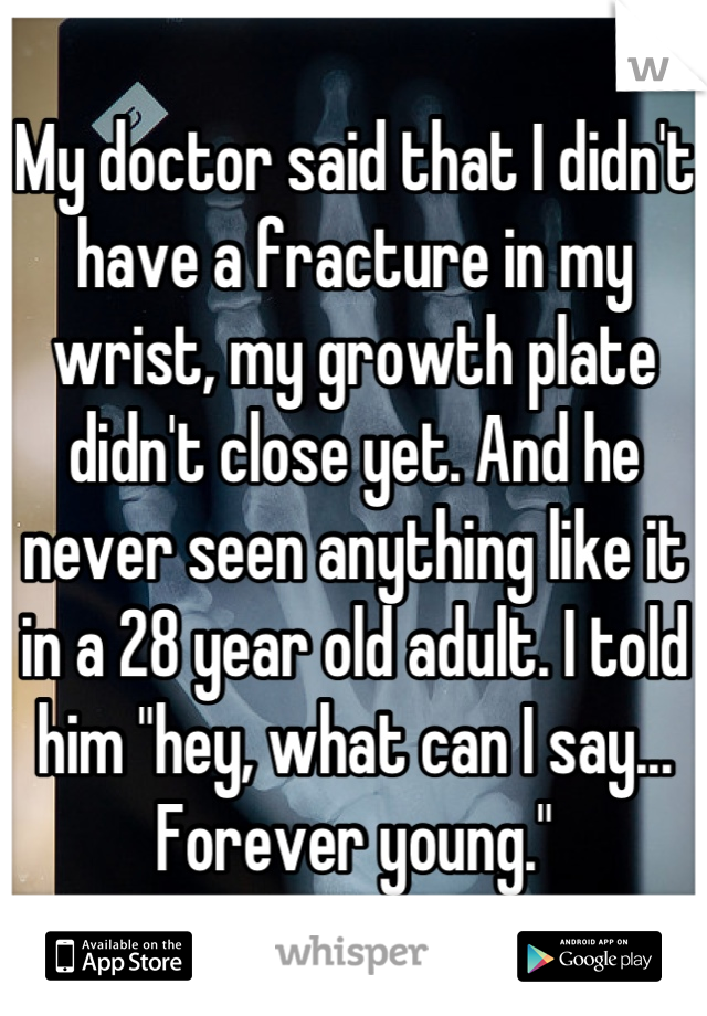My doctor said that I didn't have a fracture in my wrist, my growth plate didn't close yet. And he never seen anything like it in a 28 year old adult. I told him "hey, what can I say... Forever young."