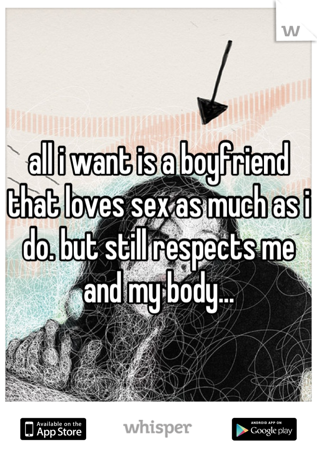 all i want is a boyfriend that loves sex as much as i do. but still respects me and my body...