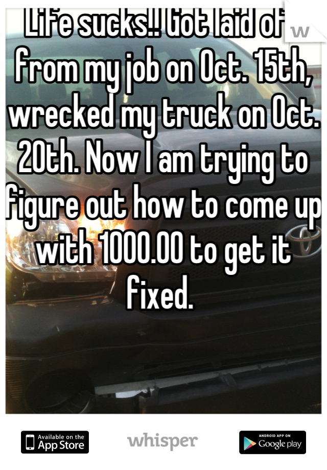 Life sucks!! Got laid off from my job on Oct. 15th, wrecked my truck on Oct. 20th. Now I am trying to figure out how to come up with 1000.00 to get it fixed. 