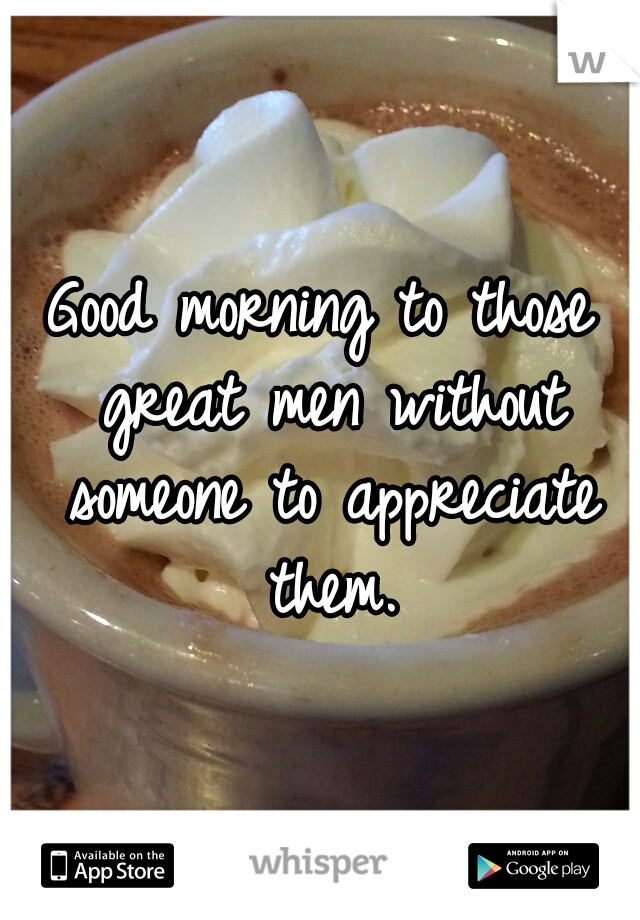 Good morning to those great men without someone to appreciate them.