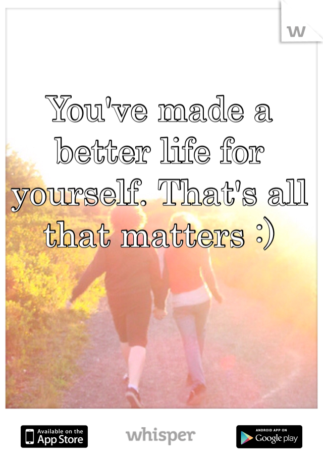 You've made a better life for yourself. That's all that matters :) 