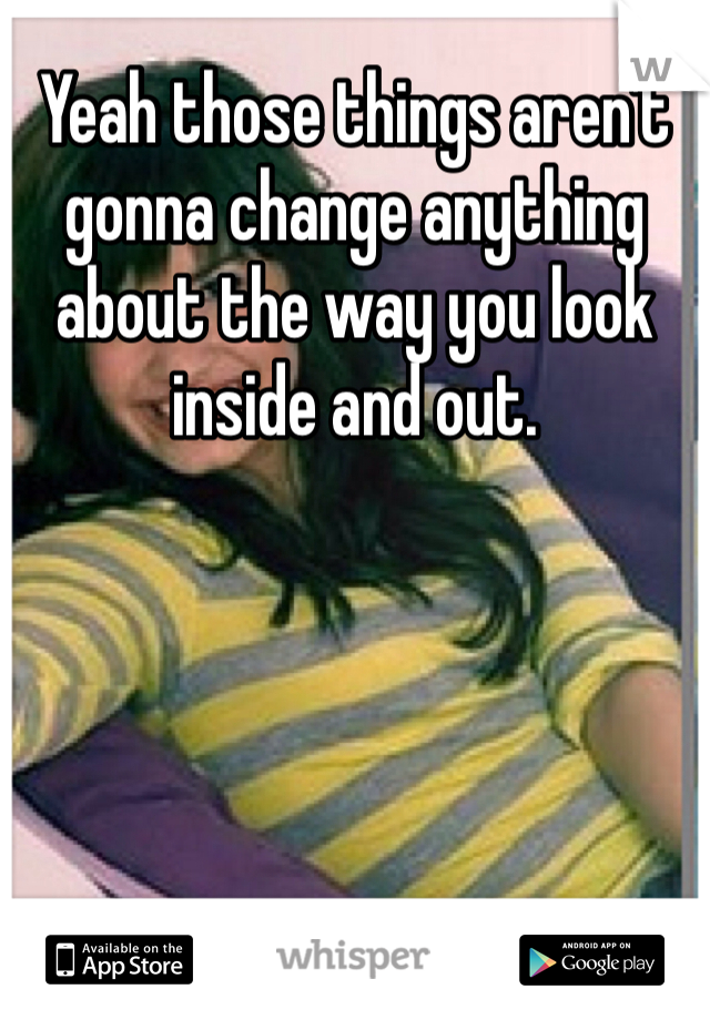 Yeah those things aren't gonna change anything about the way you look inside and out.