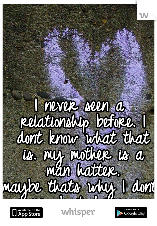 I never seen a relationship before. I dont know what that is. my mother is a man hatter.
maybe thats why I dont care about dating.  