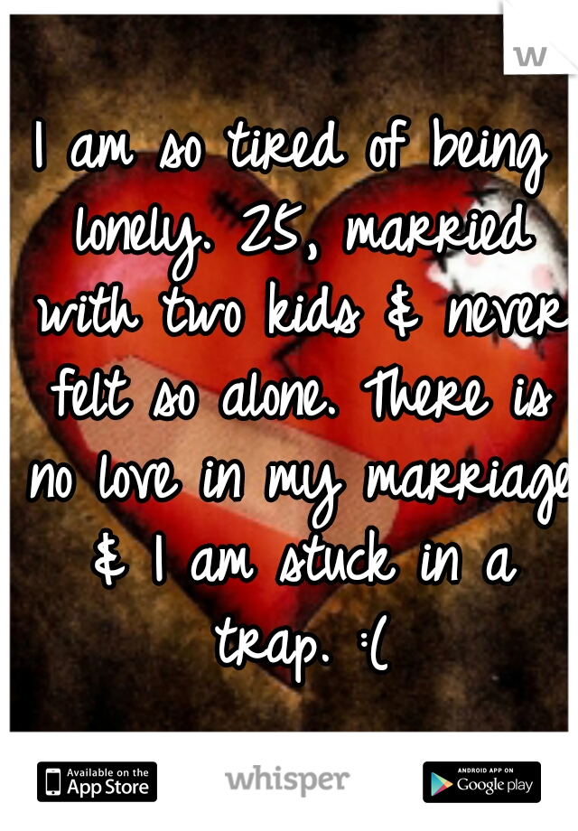 I am so tired of being lonely. 25, married with two kids & never felt so alone. There is no love in my marriage & I am stuck in a trap. :(