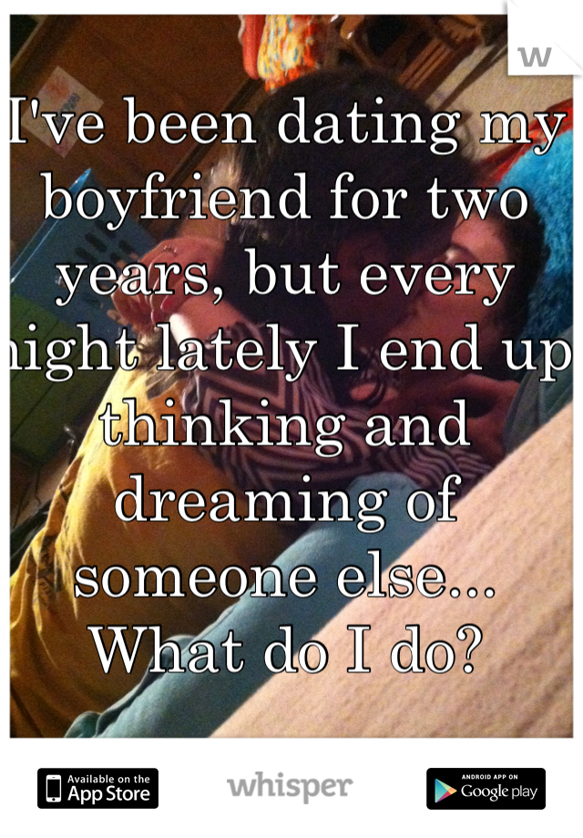 I've been dating my boyfriend for two years, but every night lately I end up thinking and dreaming of someone else... What do I do?