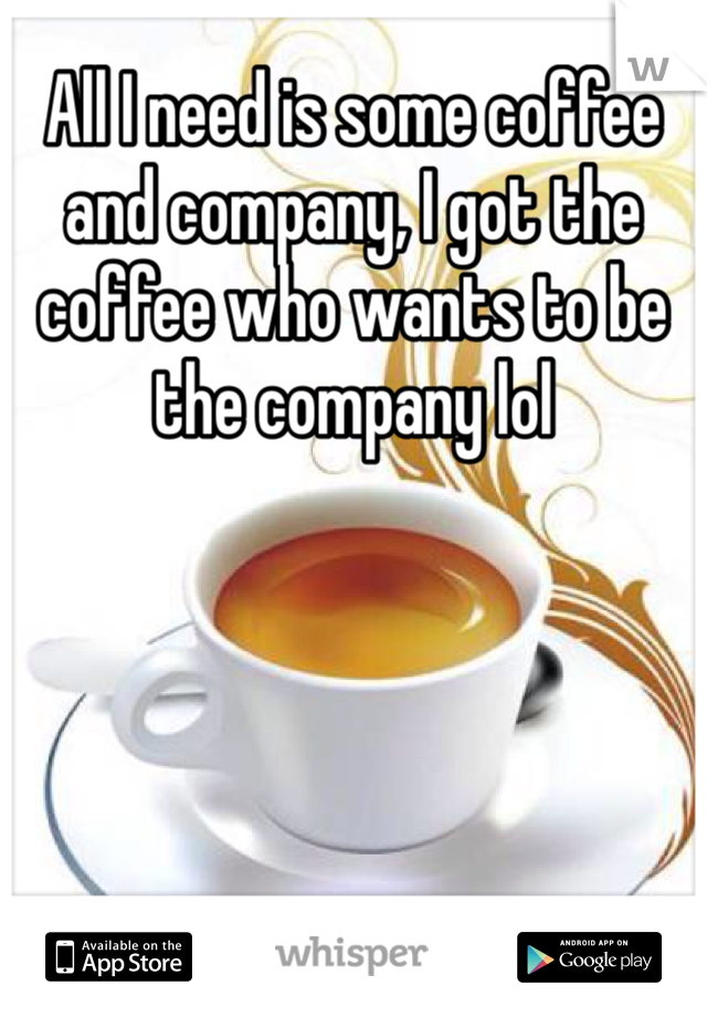 All I need is some coffee and company, I got the coffee who wants to be the company lol