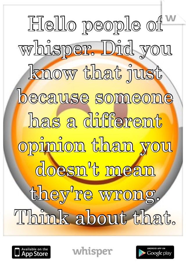Hello people of whisper. Did you know that just because someone has a different opinion than you doesn't mean they're wrong. Think about that. 