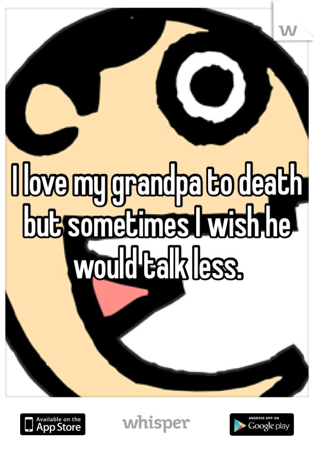 I love my grandpa to death but sometimes I wish he would talk less.