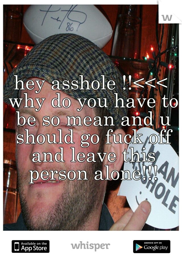 hey asshole !!<<< why do you have to be so mean and u should go fuck off and leave this person alone!!!