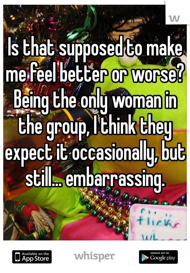 Is that supposed to make me feel better or worse? 
Being the only woman in the group, I think they expect it occasionally, but still… embarrassing. 