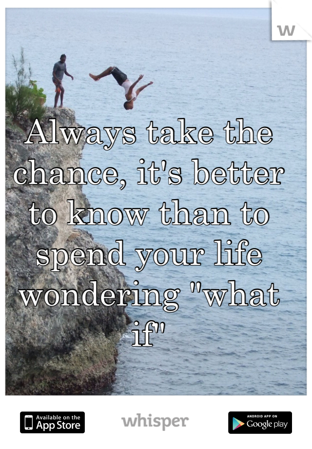 Always take the chance, it's better to know than to spend your life wondering "what if" 