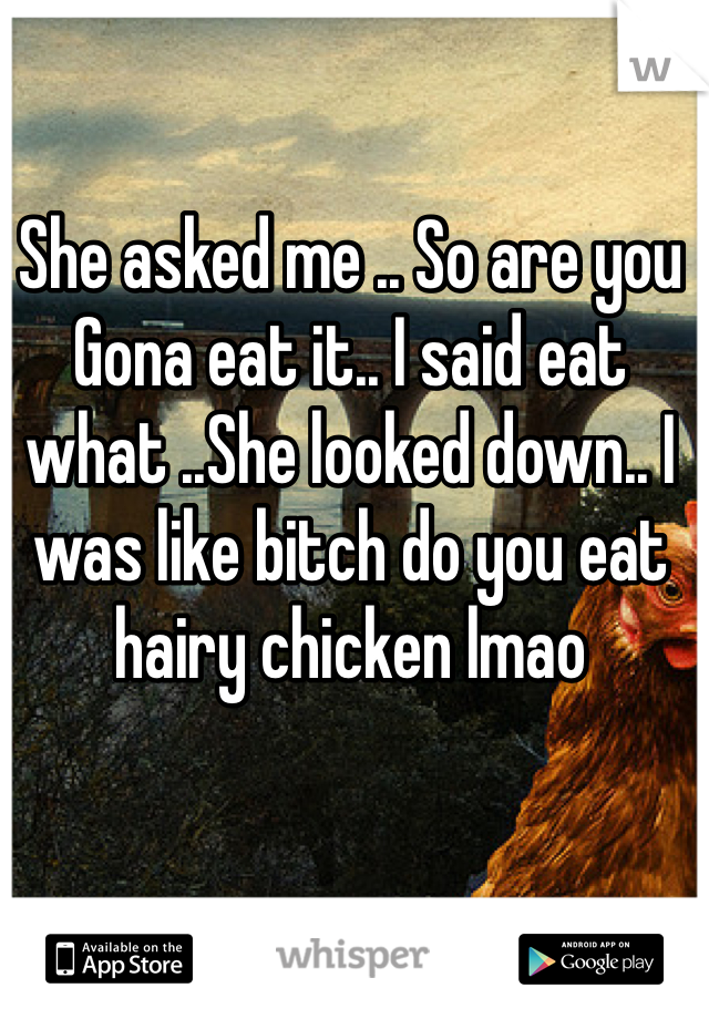 She asked me .. So are you Gona eat it.. I said eat what ..She looked down.. I was like bitch do you eat hairy chicken lmao 