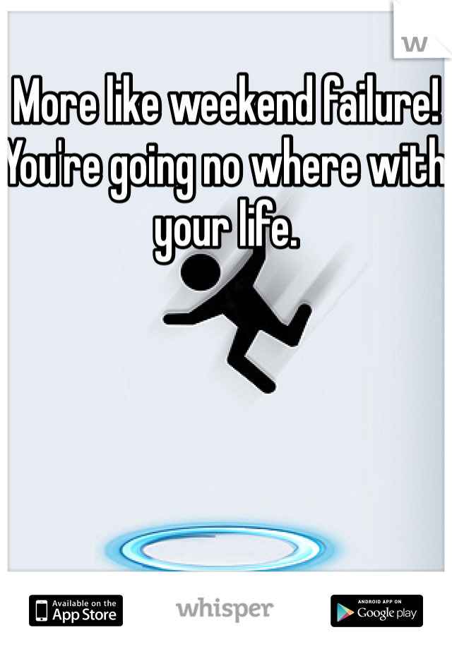 More like weekend failure! You're going no where with your life.