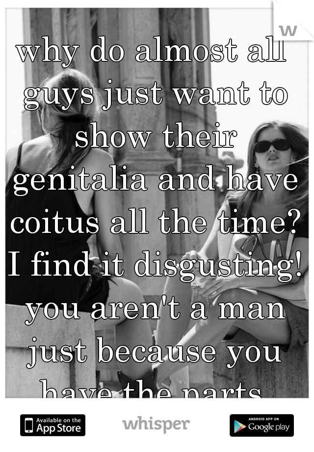 why do almost all guys just want to show their genitalia and have coitus all the time? I find it disgusting! you aren't a man just because you have the parts.
