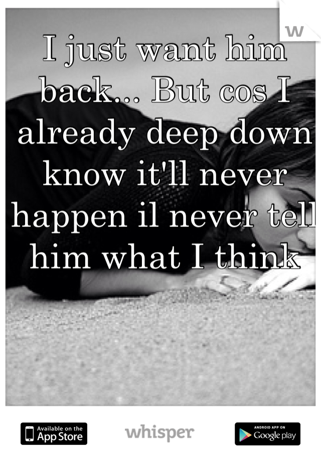I just want him back... But cos I already deep down know it'll never happen il never tell him what I think 