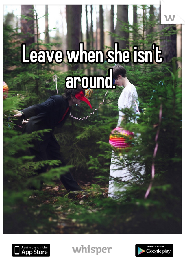Leave when she isn't around. 