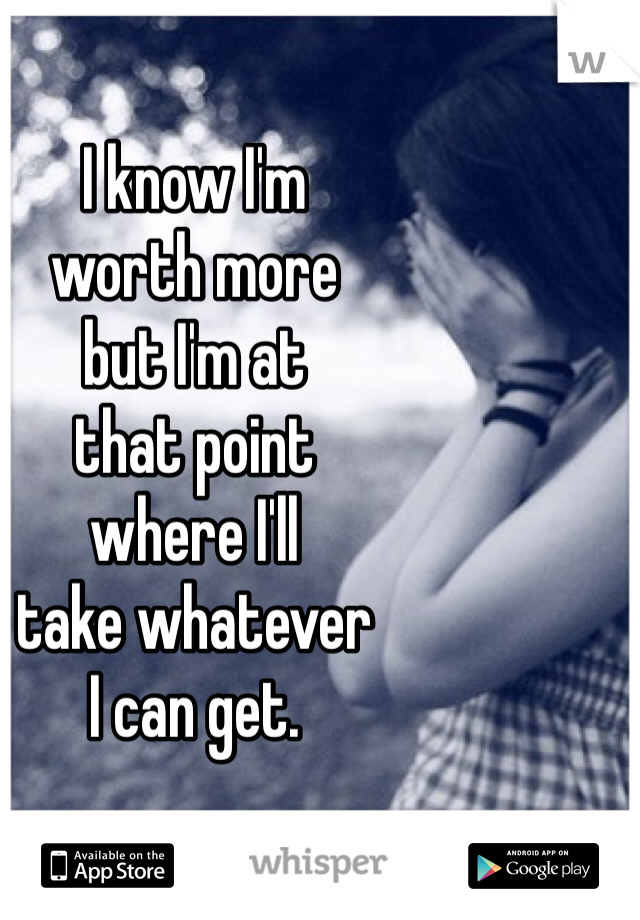 I know I'm 
worth more 
but I'm at 
that point 
where I'll 
take whatever 
I can get. 
