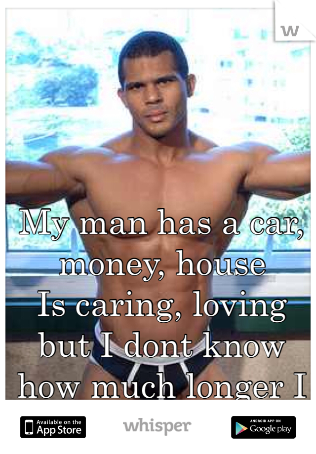 My man has a car, money, house
Is caring, loving but I dont know how much longer I can take BAD SEX