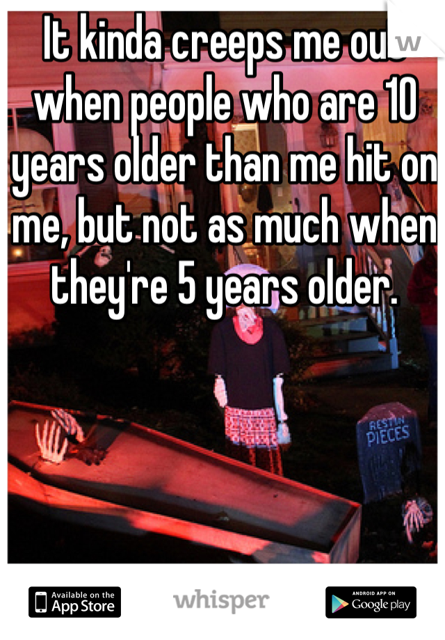 It kinda creeps me out when people who are 10 years older than me hit on me, but not as much when they're 5 years older. 
