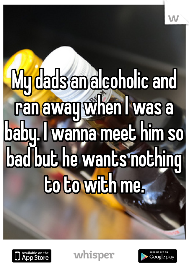 My dads an alcoholic and ran away when I was a baby. I wanna meet him so bad but he wants nothing to to with me. 