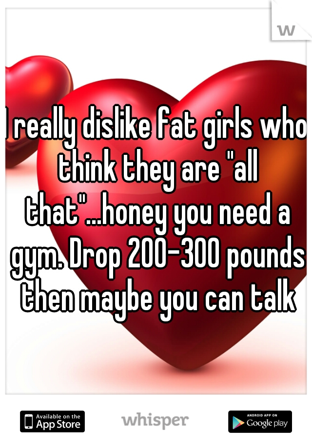 I really dislike fat girls who think they are "all that"...honey you need a gym. Drop 200-300 pounds then maybe you can talk