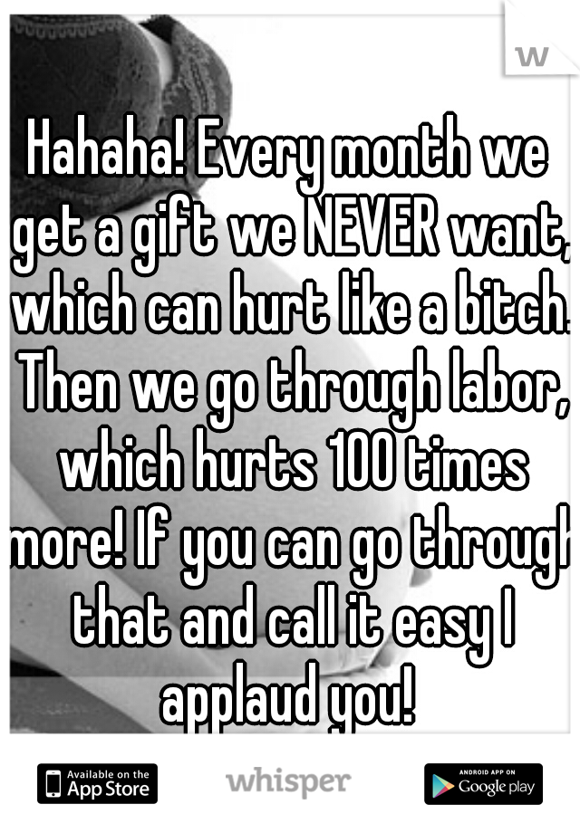 Hahaha! Every month we get a gift we NEVER want, which can hurt like a bitch. Then we go through labor, which hurts 100 times more! If you can go through that and call it easy I applaud you! 