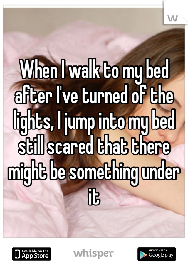 When I walk to my bed after I've turned of the lights, I jump into my bed still scared that there might be something under it 