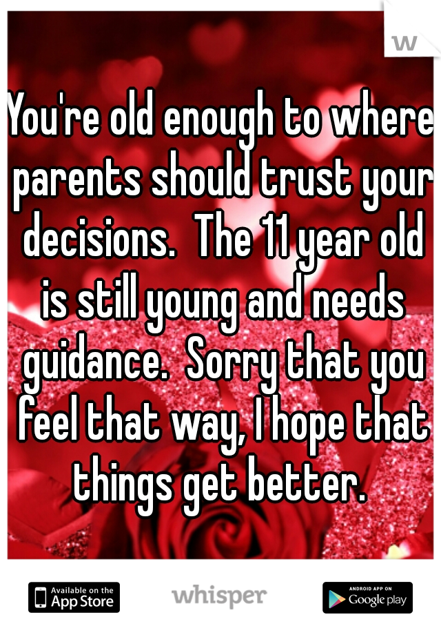 You're old enough to where parents should trust your decisions.  The 11 year old is still young and needs guidance.  Sorry that you feel that way, I hope that things get better. 