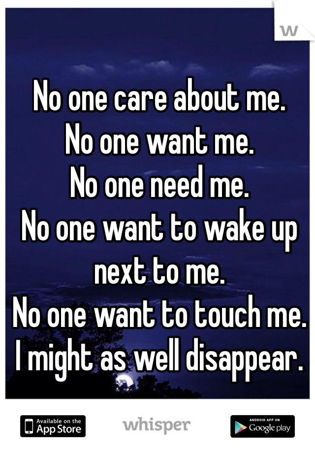 No one care about me. 
No one want me. 
No one need me.
No one want to wake up next to me. 
No one want to touch me. 
I might as well disappear. 