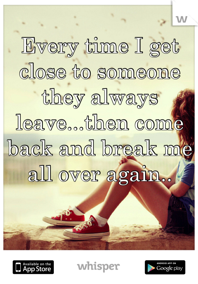 Every time I get close to someone they always leave...then come back and break me all over again..