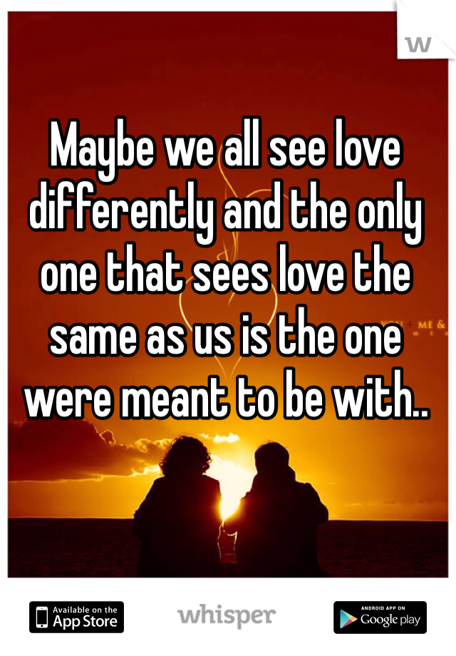 Maybe we all see love differently and the only one that sees love the same as us is the one were meant to be with..