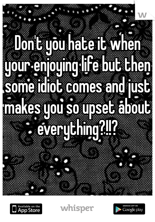 Don't you hate it when your enjoying life but then some idiot comes and just makes you so upset about everything?!!?
