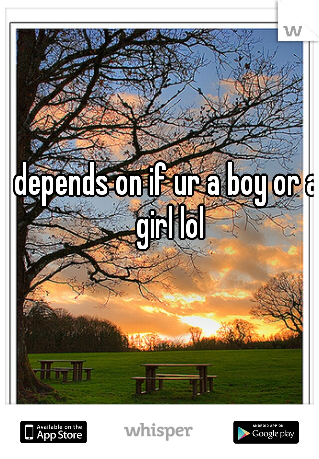 depends on if ur a boy or a girl lol