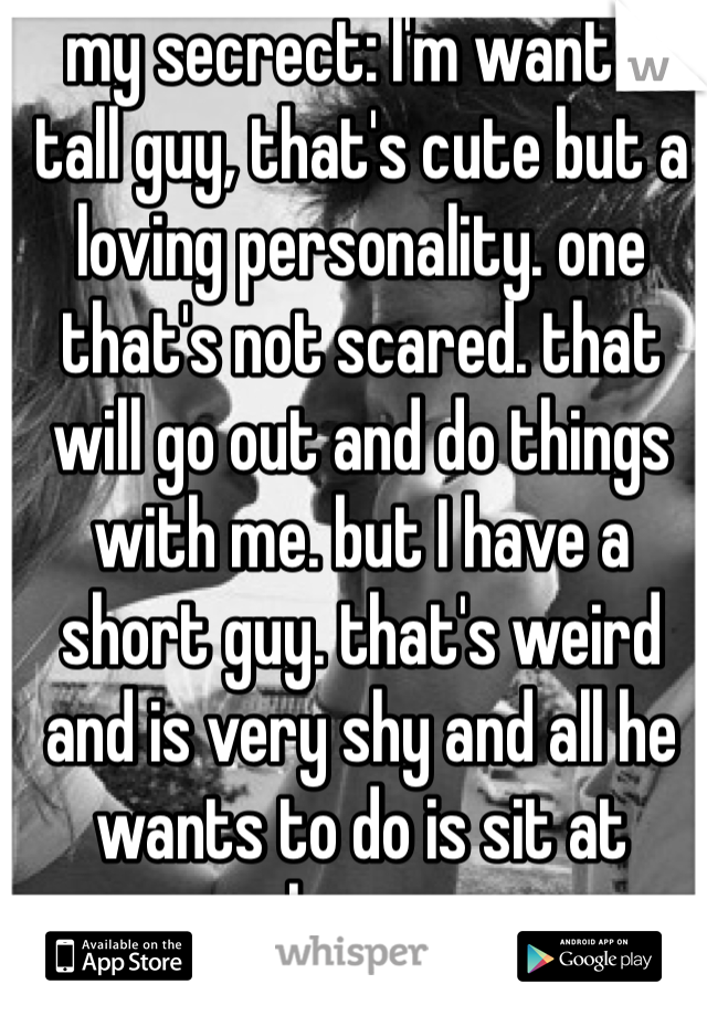 my secrect: I'm want a tall guy, that's cute but a loving personality. one that's not scared. that will go out and do things with me. but I have a short guy. that's weird and is very shy and all he wants to do is sit at home. 