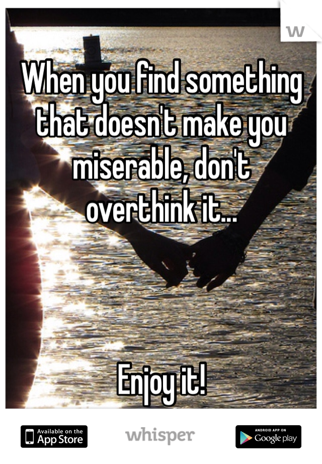 When you find something that doesn't make you miserable, don't 
overthink it...



Enjoy it!