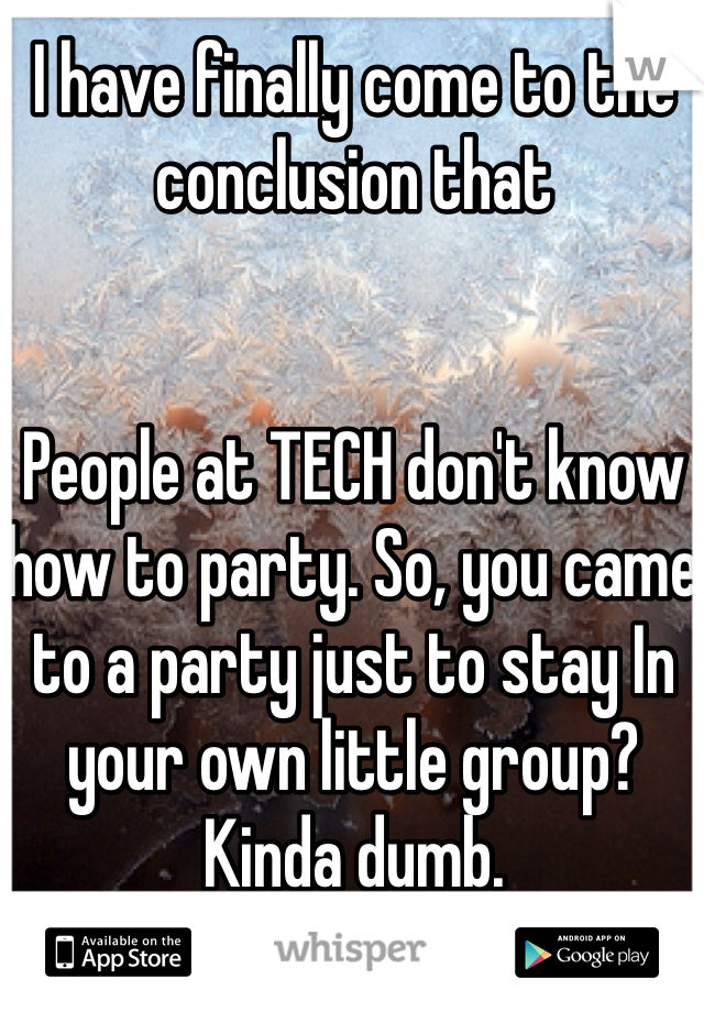I have finally come to the conclusion that


People at TECH don't know how to party. So, you came to a party just to stay In your own little group? Kinda dumb. 