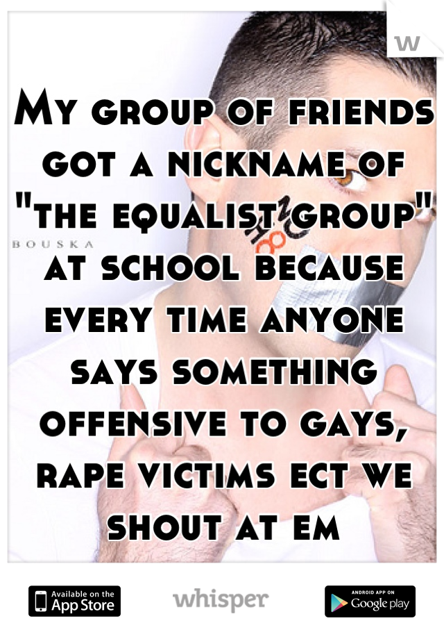 My group of friends got a nickname of "the equalist group" at school because every time anyone says something offensive to gays, rape victims ect we shout at em