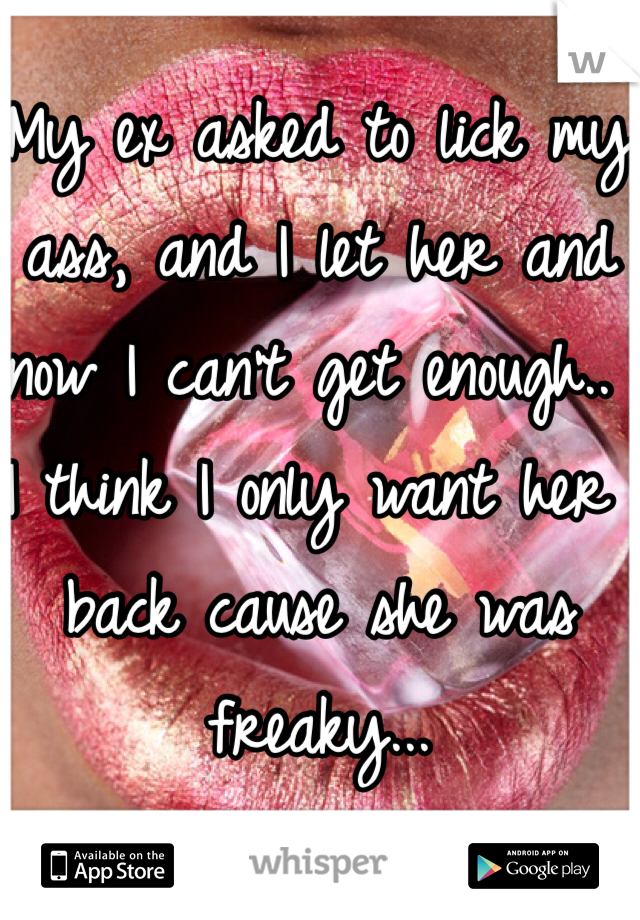 My ex asked to lick my ass, and I let her and now I can't get enough.. I think I only want her back cause she was freaky... 
