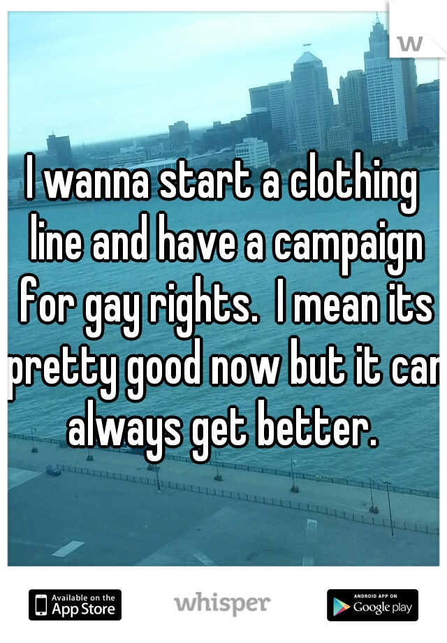 I wanna start a clothing line and have a campaign for gay rights.  I mean its pretty good now but it can always get better. 