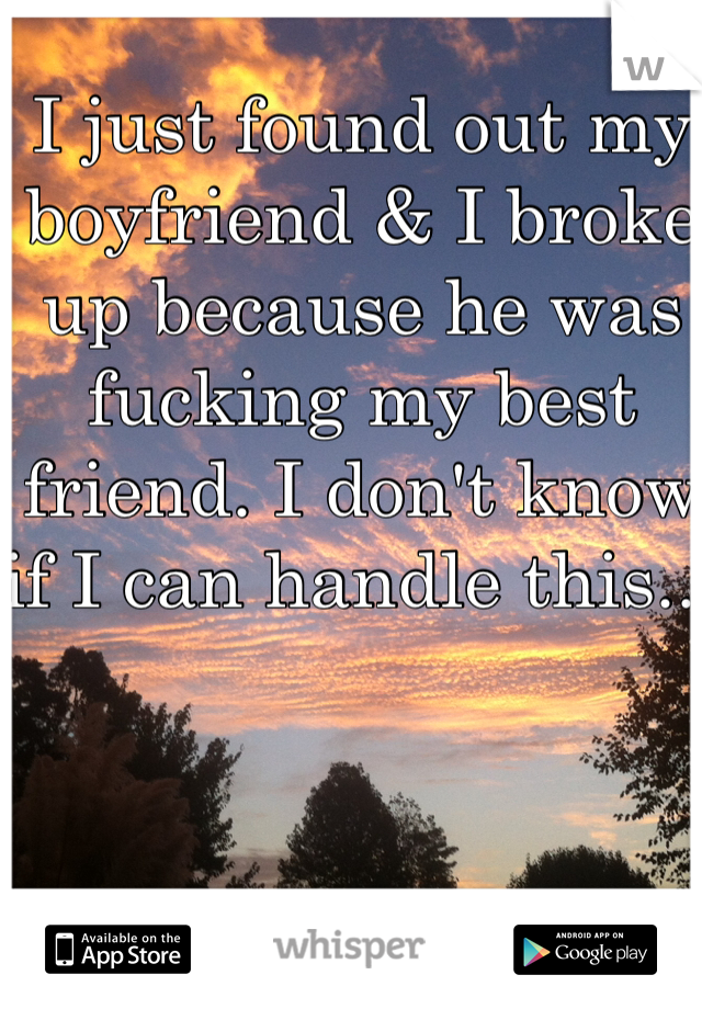 I just found out my boyfriend & I broke up because he was fucking my best friend. I don't know if I can handle this... 