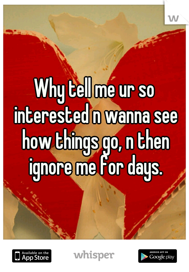 Why tell me ur so interested n wanna see how things go, n then ignore me for days.