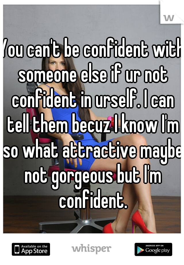 You can't be confident with someone else if ur not confident in urself. I can tell them becuz I know I'm so what attractive maybe not gorgeous but I'm confident.
