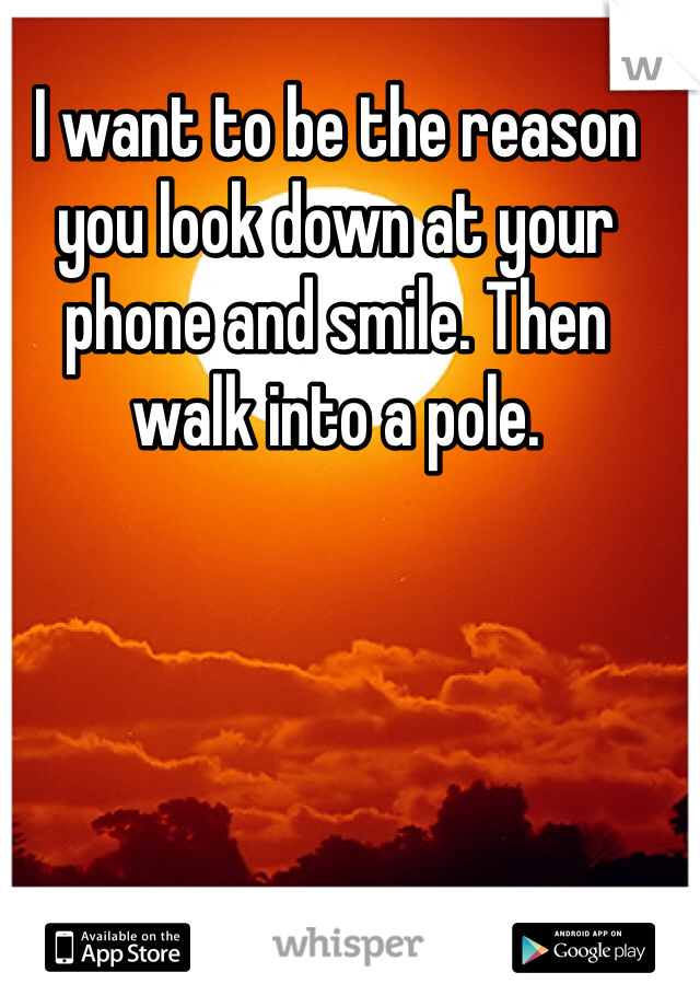 I want to be the reason you look down at your phone and smile. Then walk into a pole.