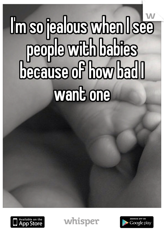 I'm so jealous when I see people with babies because of how bad I want one 