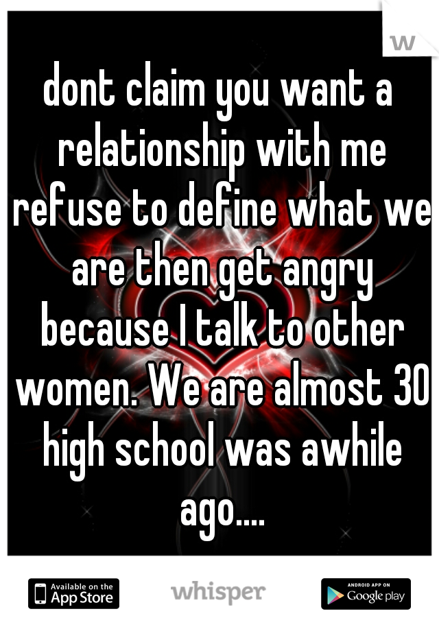 dont claim you want a relationship with me refuse to define what we are then get angry because I talk to other women. We are almost 30 high school was awhile ago....

