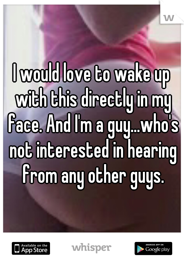 I would love to wake up with this directly in my face. And I'm a guy...who's not interested in hearing from any other guys.