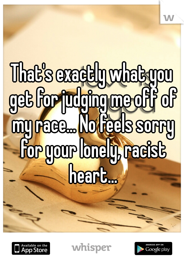 That's exactly what you get for judging me off of my race... No feels sorry for your lonely, racist heart...
