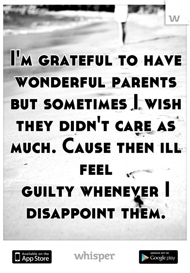 I'm grateful to have wonderful parents but sometimes I wish they didn't care as much. Cause then ill feel
guilty whenever I disappoint them.