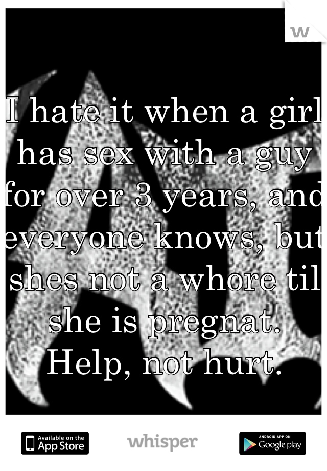 I hate it when a girl has sex with a guy for over 3 years, and everyone knows, but shes not a whore til she is pregnat. Help, not hurt.